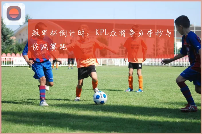冠军杯倒计时，KPL众将争分夺秒与伤病赛跑