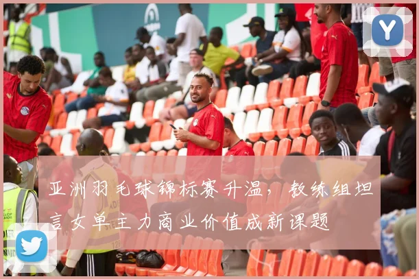 亚洲羽毛球锦标赛升温，教练组坦言女单主力商业价值成新课题