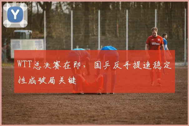 WTT总决赛在即，国乒反手提速稳定性成破局关键