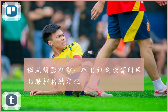 伤病阴影渐散，双打组合仍需时间打磨相持稳定性