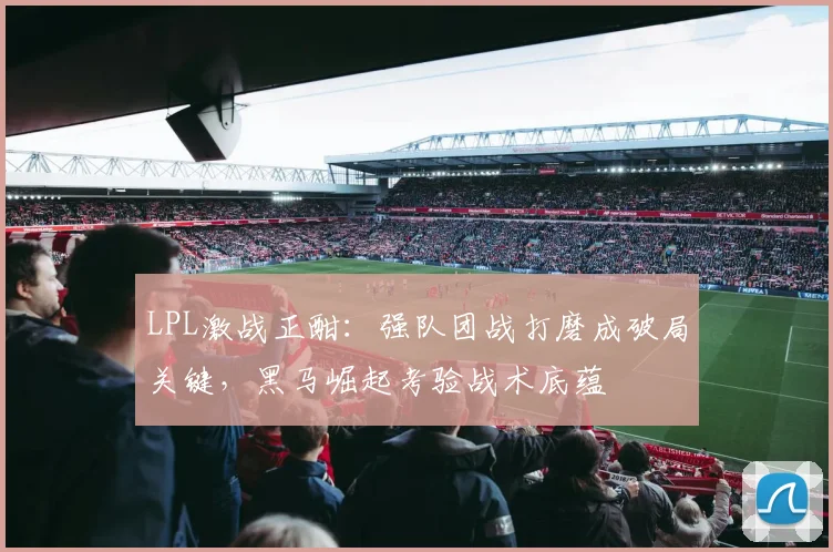 LPL激战正酣：强队团战打磨成破局关键，黑马崛起考验战术底蕴