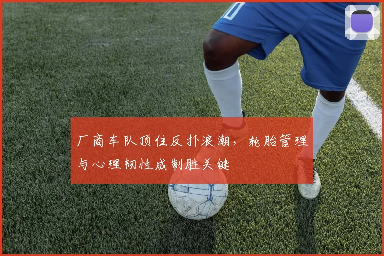 厂商车队顶住反扑浪潮，轮胎管理与心理韧性成制胜关键