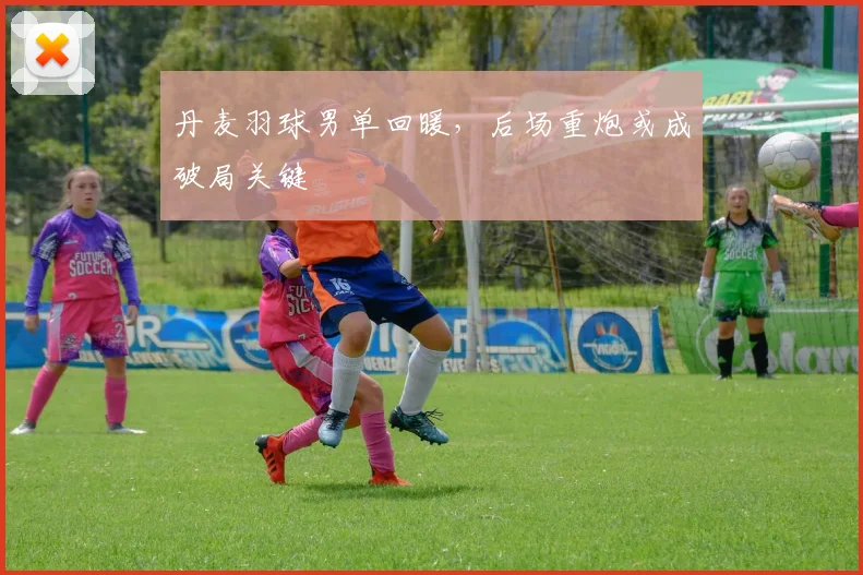 丹麦羽球男单回暖，后场重炮或成破局关键