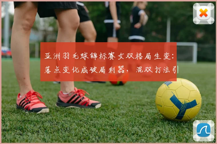 亚洲羽毛球锦标赛女双格局生变：落点变化成破局利器，混双打法引发男双冲击波