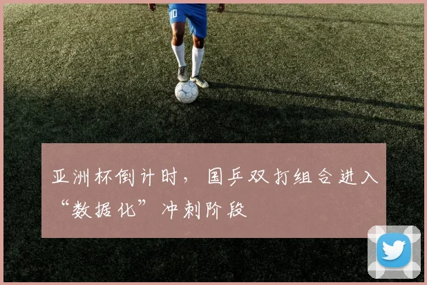 亚洲杯倒计时，国乒双打组合进入“数据化”冲刺阶段