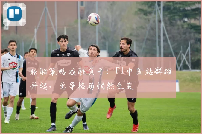 轮胎策略成胜负手：F1中国站群雄并起，竞争格局悄然生变