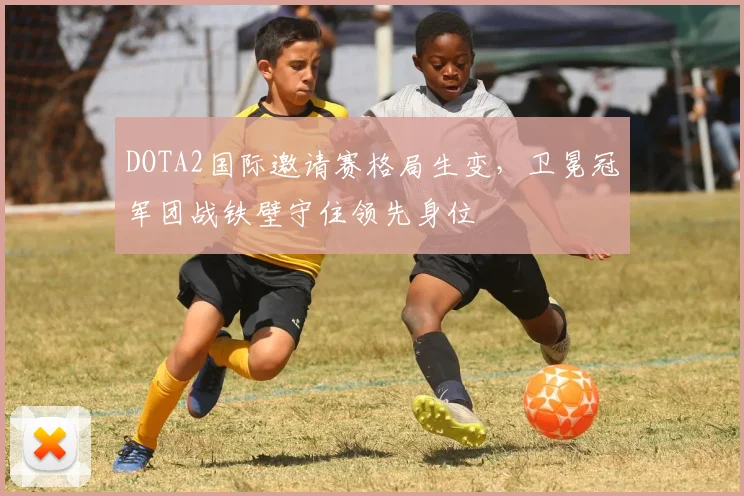 DOTA2国际邀请赛格局生变，卫冕冠军团战铁壁守住领先身位
