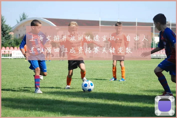 上海女排开放训练透玄机，自由人王唯漪回归成资格赛关键变数