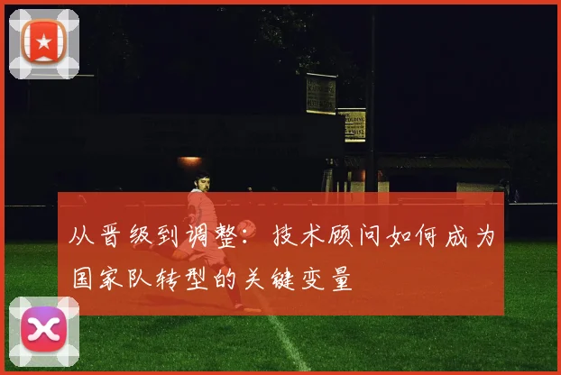 从晋级到调整：技术顾问如何成为国家队转型的关键变量
