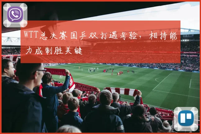 WTT总决赛国乒双打遇考验，相持能力成制胜关键
