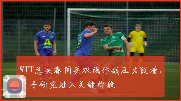 WTT总决赛国乒双线作战压力陡增，对手研究进入关键阶段