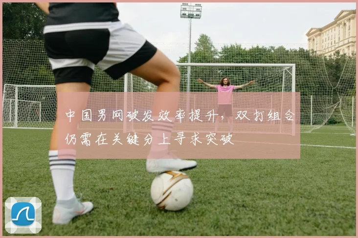 中国男网破发效率提升，双打组合仍需在关键分上寻求突破