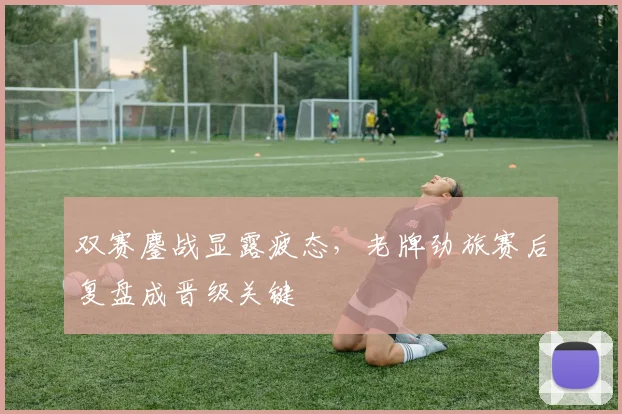 双赛鏖战显露疲态，老牌劲旅赛后复盘成晋级关键