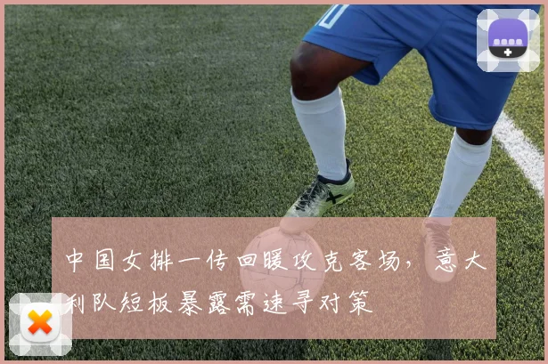 中国女排一传回暖攻克客场，意大利队短板暴露需速寻对策