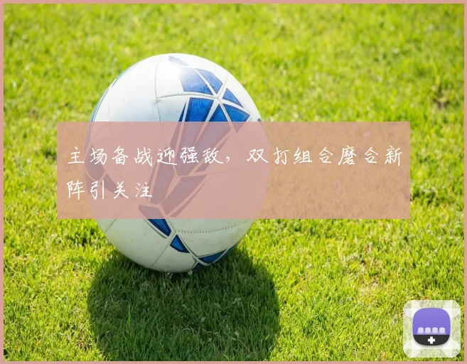 主场备战迎强敌，双打组合磨合新阵引关注