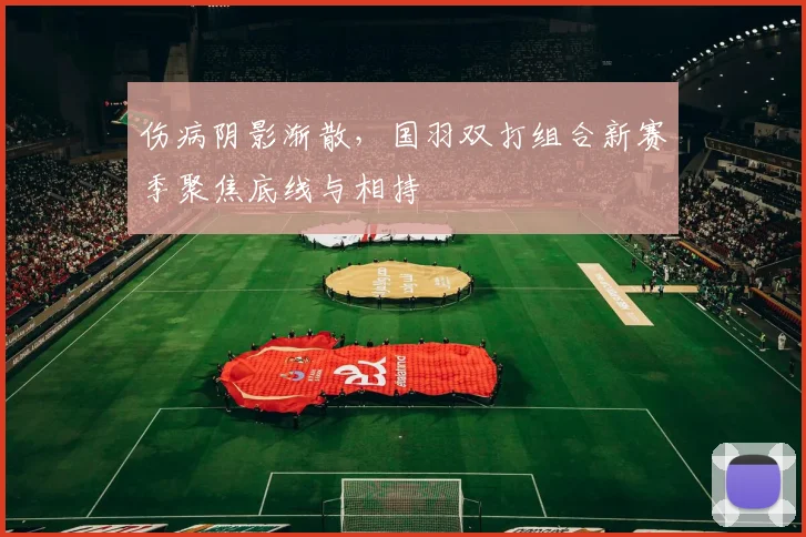 伤病阴影渐散，国羽双打组合新赛季聚焦底线与相持