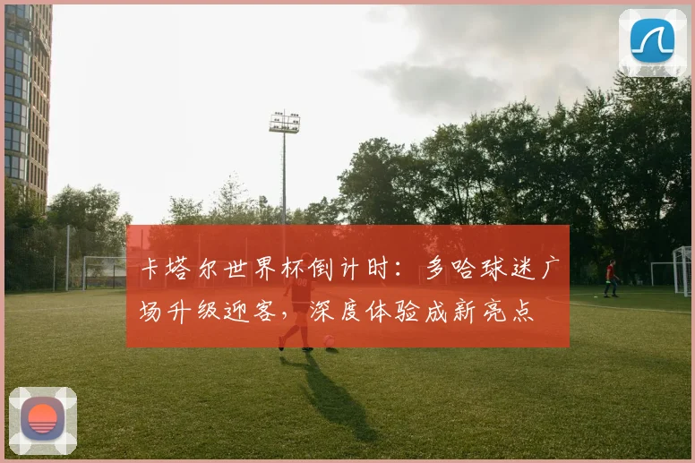 卡塔尔世界杯倒计时：多哈球迷广场升级迎客，深度体验成新亮点