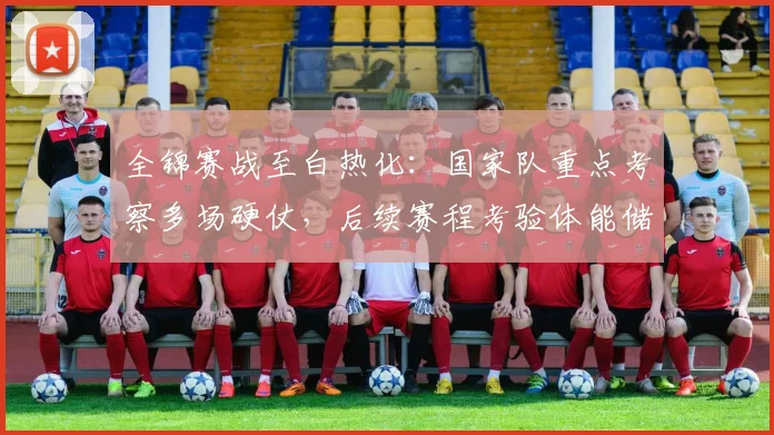 全锦赛战至白热化：国家队重点考察多场硬仗，后续赛程考验体能储备