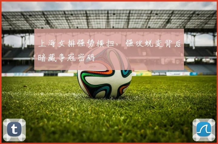 上海女排强势横扫，强攻蜕变背后暗藏争冠密码