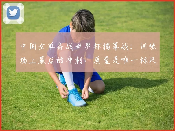 中国女单备战世界杯揭幕战：训练场上最后的冲刺，质量是唯一标尺