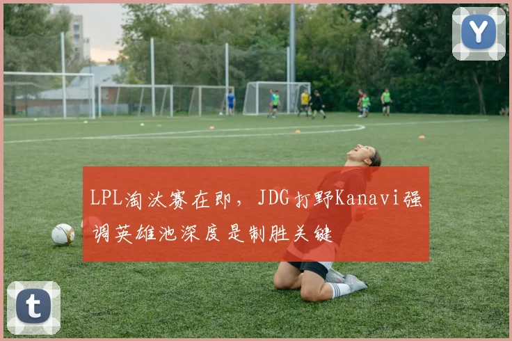 LPL淘汰赛在即，JDG打野Kanavi强调英雄池深度是制胜关键
