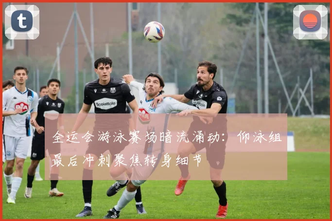 全运会游泳赛场暗流涌动：仰泳组最后冲刺聚焦转身细节