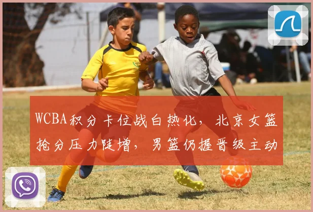 WCBA积分卡位战白热化，北京女篮抢分压力陡增，男篮仍握晋级主动权