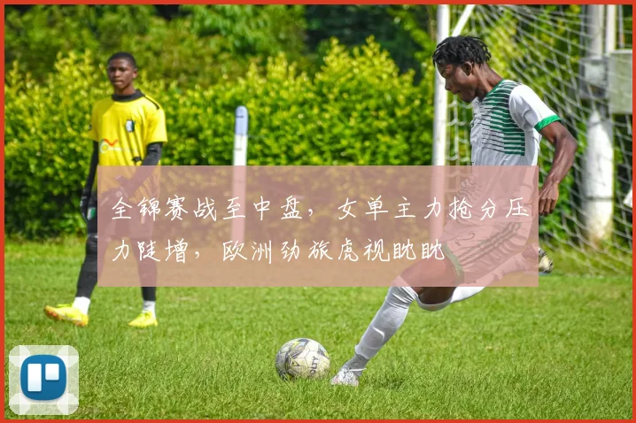 全锦赛战至中盘，女单主力抢分压力陡增，欧洲劲旅虎视眈眈