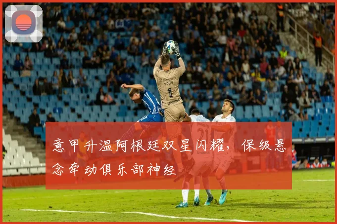 意甲升温阿根廷双星闪耀，保级悬念牵动俱乐部神经