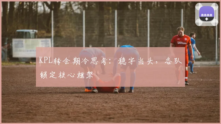 KPL转会期冷思考：稳字当头，各队锁定核心框架