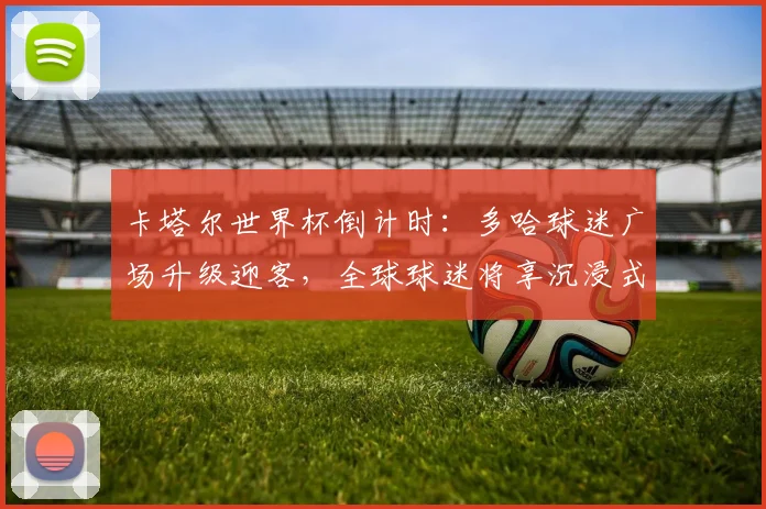 卡塔尔世界杯倒计时：多哈球迷广场升级迎客，全球球迷将享沉浸式观赛体验