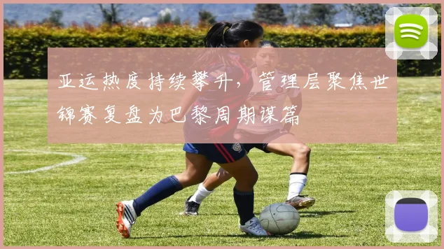 亚运热度持续攀升，管理层聚焦世锦赛复盘为巴黎周期谋篇