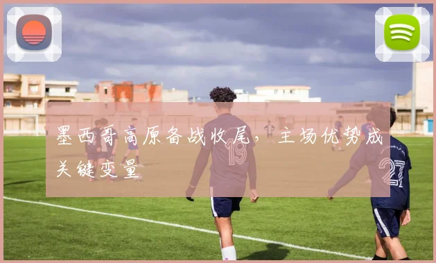 墨西哥高原备战收尾，主场优势成关键变量