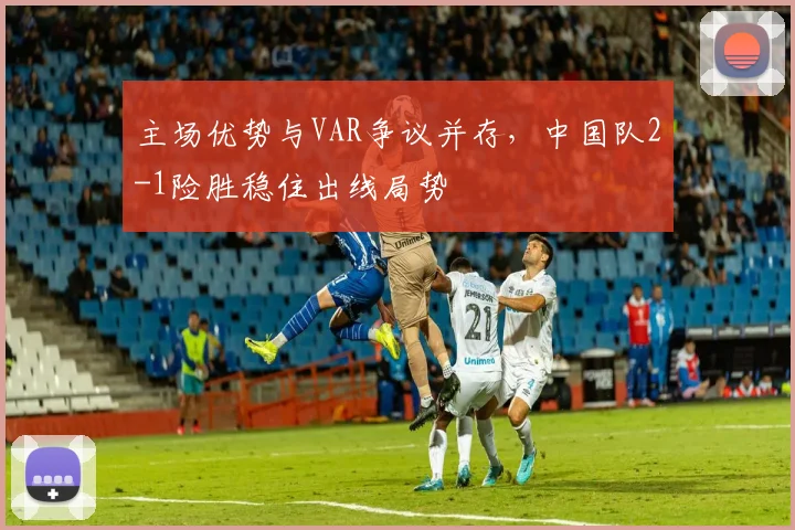 主场优势与VAR争议并存，中国队2-1险胜稳住出线局势