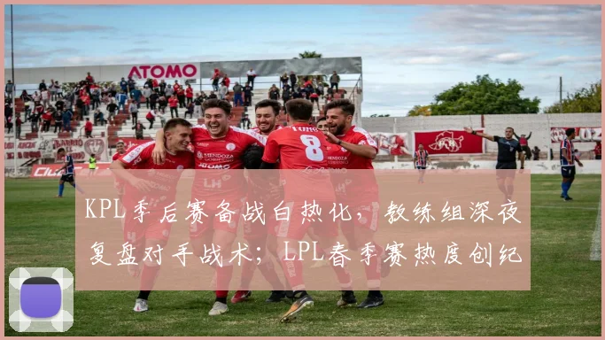 KPL季后赛备战白热化，教练组深夜复盘对手战术；LPL春季赛热度创纪录，新老对决点燃观众热情