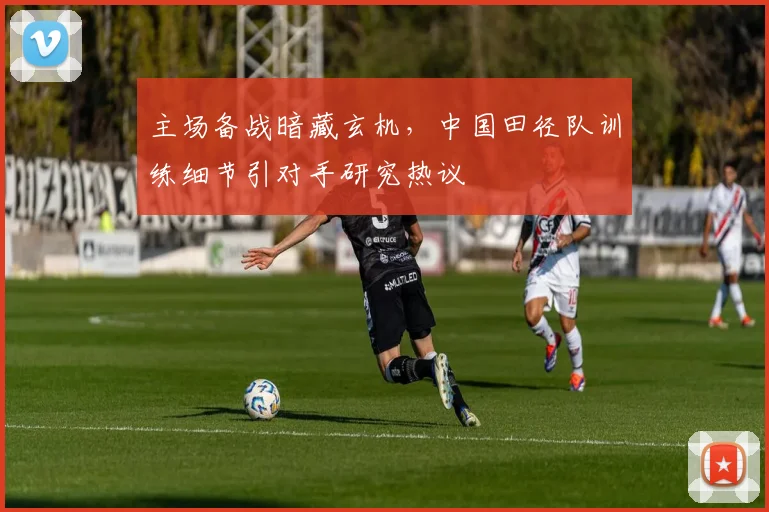 主场备战暗藏玄机，中国田径队训练细节引对手研究热议