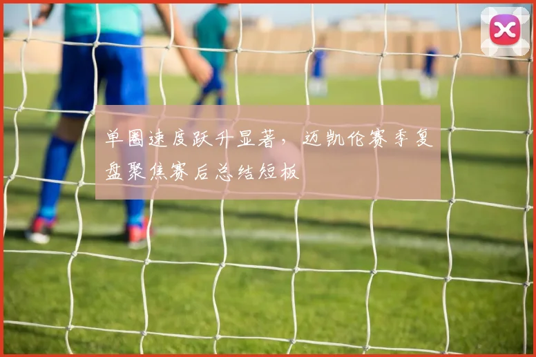 单圈速度跃升显著，迈凯伦赛季复盘聚焦赛后总结短板