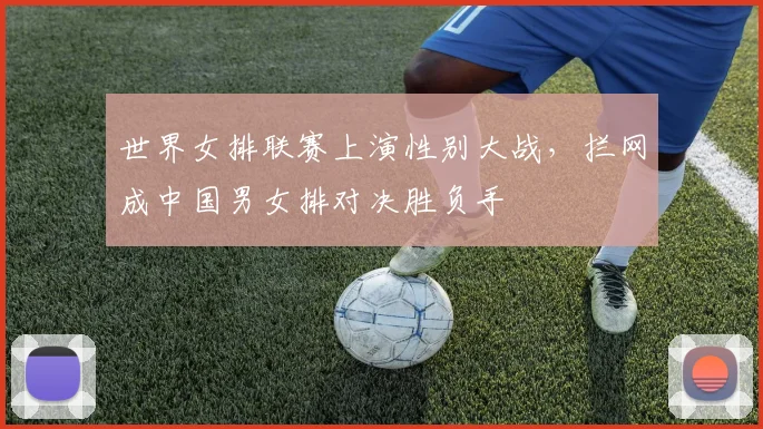 世界女排联赛上演性别大战，拦网成中国男女排对决胜负手